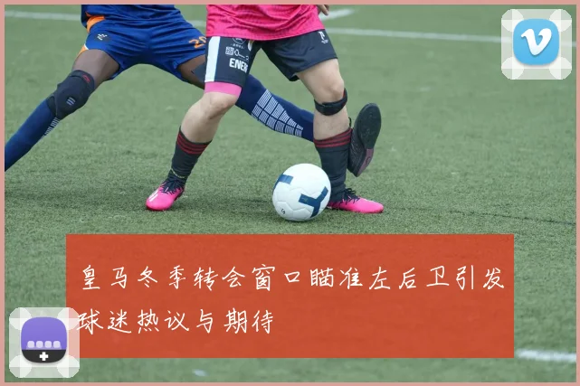 皇马冬季转会窗口瞄准左后卫引发球迷热议与期待