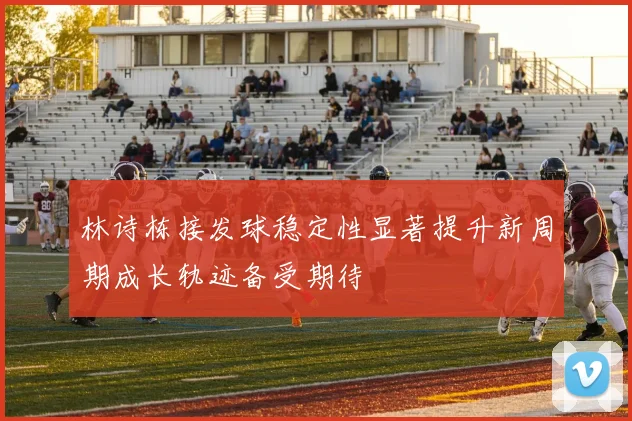 林诗栋接发球稳定性显著提升新周期成长轨迹备受期待