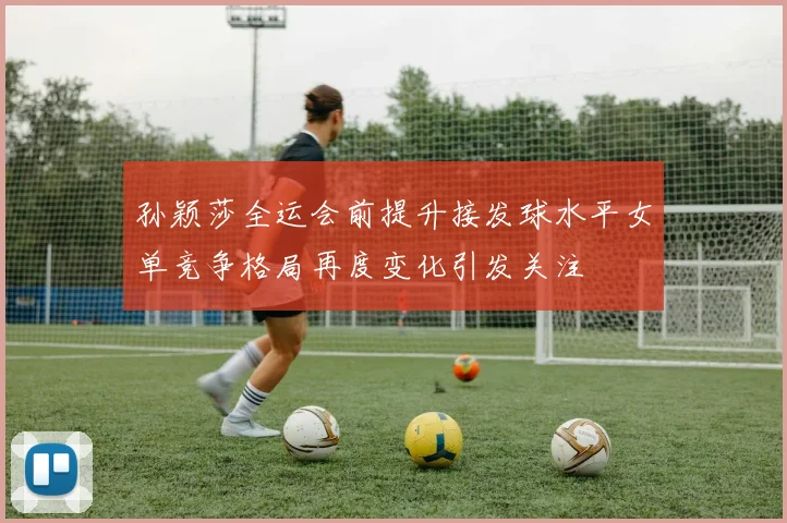 孙颖莎全运会前提升接发球水平女单竞争格局再度变化引发关注