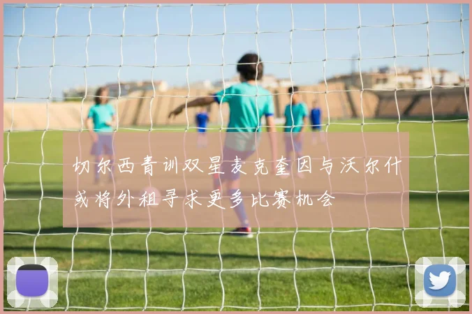切尔西青训双星麦克奎因与沃尔什或将外租寻求更多比赛机会