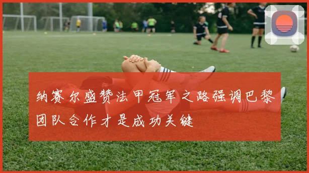 纳赛尔盛赞法甲冠军之路强调巴黎团队合作才是成功关键