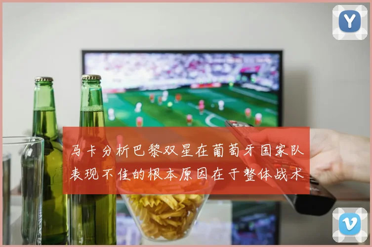 马卡分析巴黎双星在葡萄牙国家队表现不佳的根本原因在于整体战术体系问题