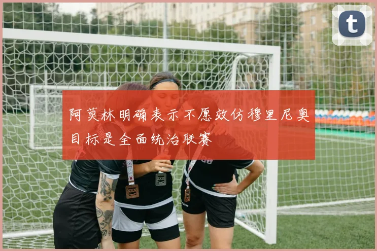 阿莫林明确表示不愿效仿穆里尼奥目标是全面统治联赛