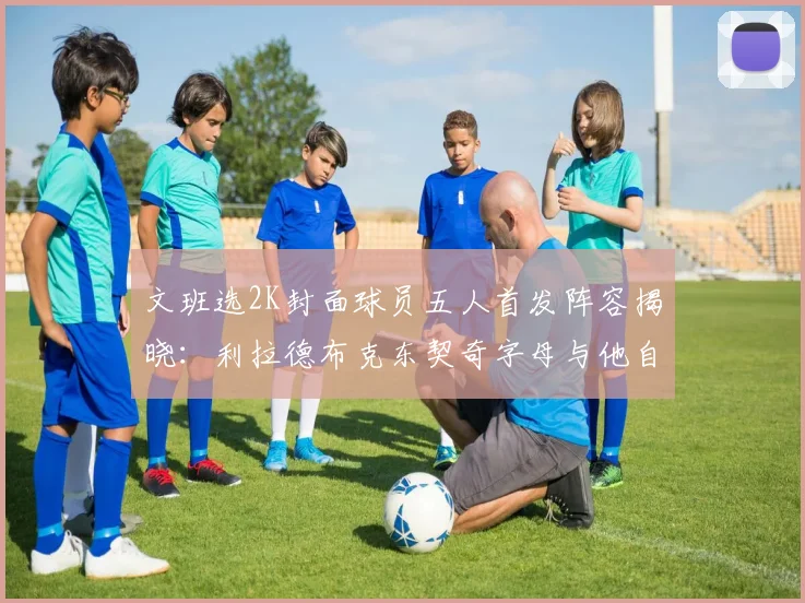 文班选2K封面球员五人首发阵容揭晓：利拉德布克东契奇字母与他自己