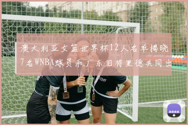 澳大利亚女篮世界杯12人名单揭晓7名WNBA球员和广东旧将里德共同出征