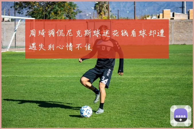 周琦调侃尼克斯球迷花钱看球却遭遇失利心情不佳