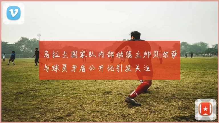 乌拉圭国家队内部动荡主帅贝尔萨与球员矛盾公开化引发关注