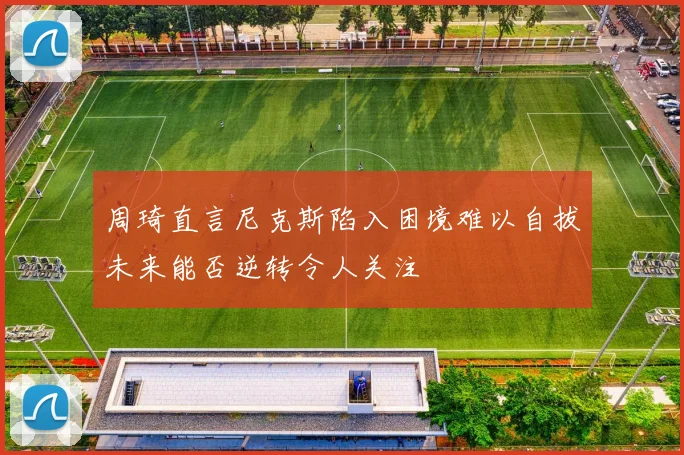 周琦直言尼克斯陷入困境难以自拔未来能否逆转令人关注