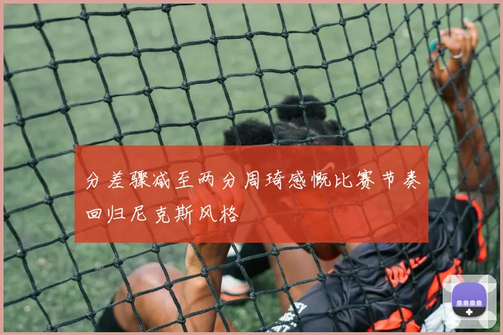 分差骤减至两分周琦感慨比赛节奏回归尼克斯风格