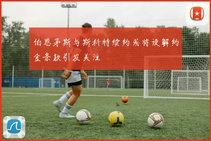 伯恩茅斯与斯科特续约或将设解约金条款引发关注