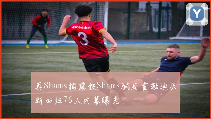 真Shams揭露假Shams骗局霍勒迪买断回归76人内幕曝光