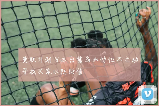 曼联计划亏本出售乌加特但不主动寻找买家以防贬值