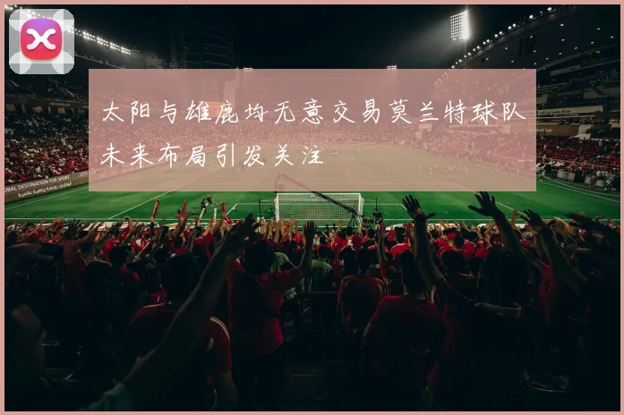 太阳与雄鹿均无意交易莫兰特球队未来布局引发关注