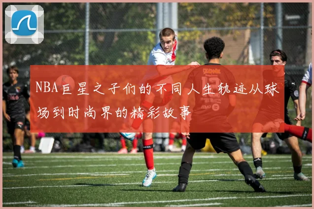 NBA巨星之子们的不同人生轨迹从球场到时尚界的精彩故事