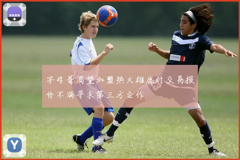 字母哥渴望加盟热火雄鹿对交易报价不满寻求第三方合作