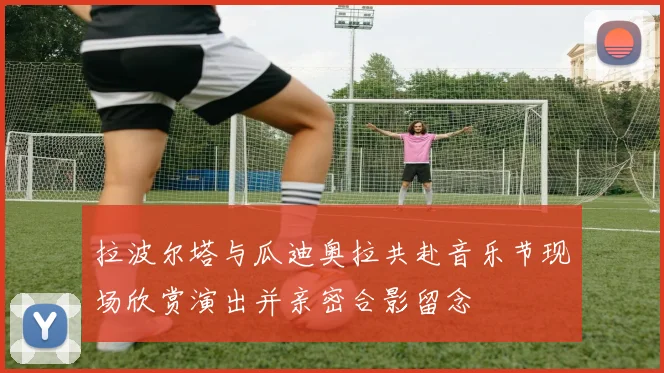 拉波尔塔与瓜迪奥拉共赴音乐节现场欣赏演出并亲密合影留念