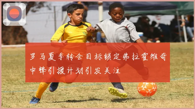 罗马夏季转会目标锁定弗拉霍维奇中锋引援计划引发关注