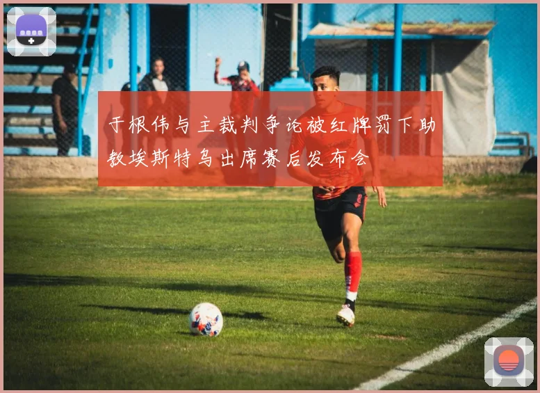 于根伟与主裁判争论被红牌罚下助教埃斯特乌出席赛后发布会