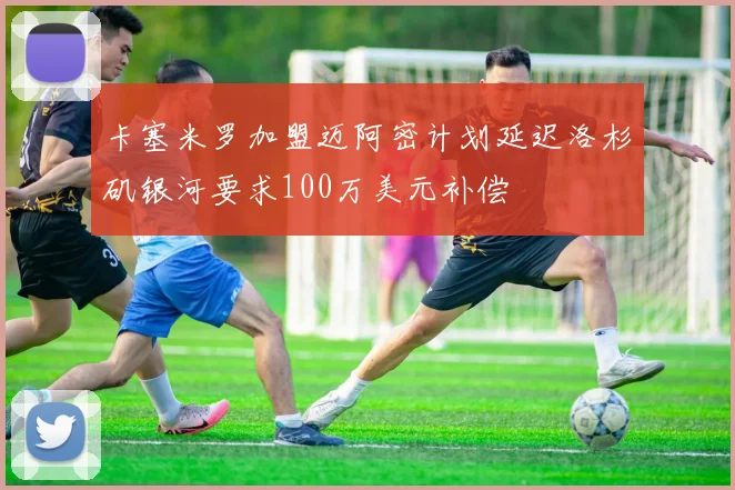 卡塞米罗加盟迈阿密计划延迟洛杉矶银河要求100万美元补偿