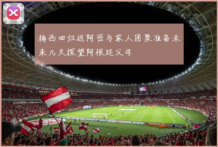 梅西回归迈阿密与家人团聚准备未来几天探望阿根廷父母