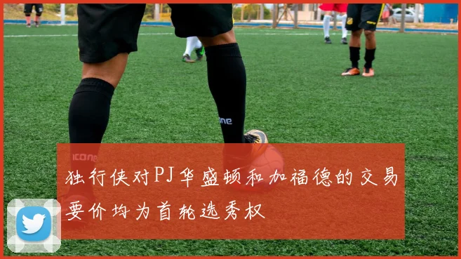 独行侠对PJ华盛顿和加福德的交易要价均为首轮选秀权