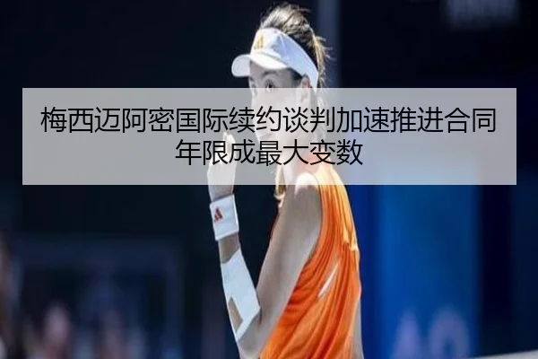 梅西迈阿密国际续约谈判加速推进合同年限成最大变数